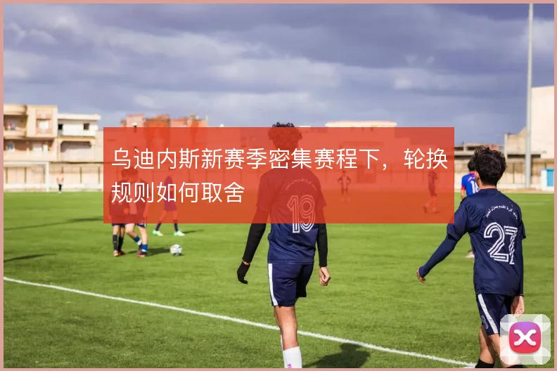 乌迪内斯新赛季密集赛程下，轮换规则如何取舍