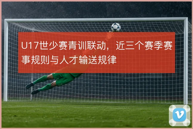 U17世少赛青训联动,近三个赛季赛事规则与人才输送规律