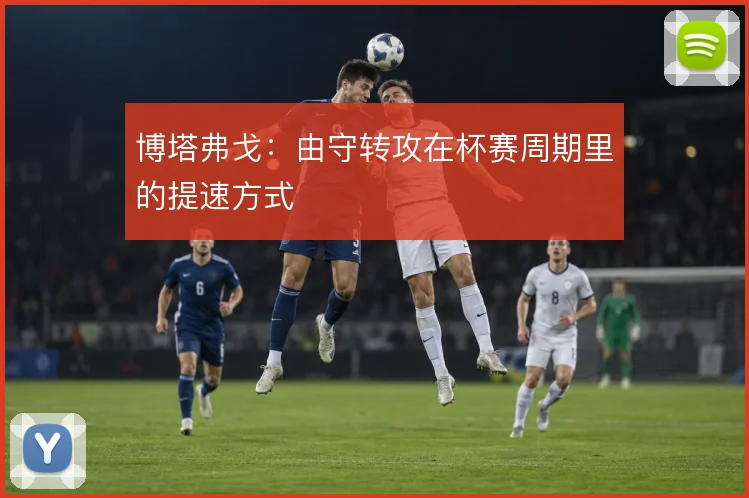 博塔弗戈:由守转攻在杯赛周期里的提速方式