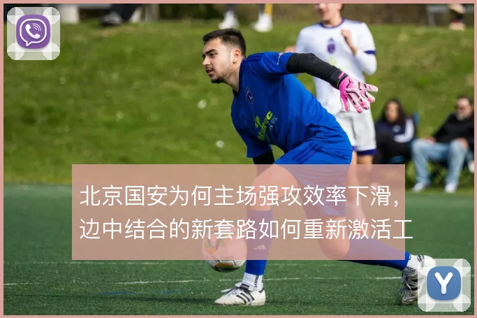北京国安为何主场强攻效率下滑，边中结合的新套路如何重新激活工体