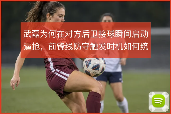 武磊为何在对方后卫接球瞬间启动逼抢,前锋线防守触发时机如何统一