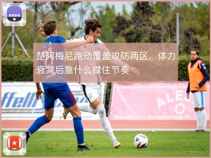 楚阿梅尼跑动覆盖攻防两区,体力衰减后靠什么撑住节奏