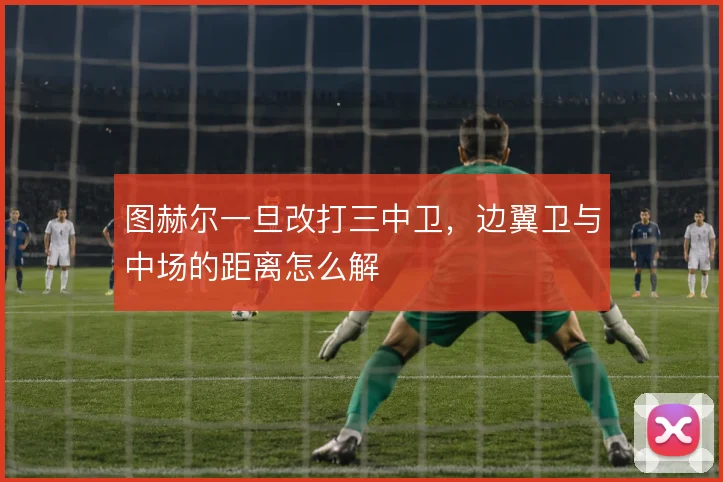 图赫尔一旦改打三中卫，边翼卫与中场的距离怎么解