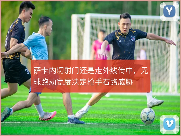 萨卡内切射门还是走外线传中,无球跑动宽度决定枪手右路威胁