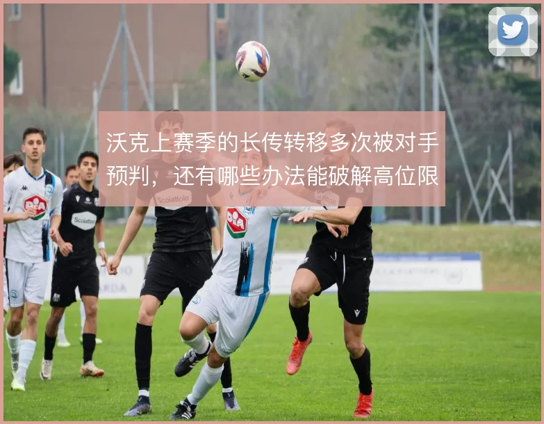 沃克上赛季的长传转移多次被对手预判，还有哪些办法能破解高位限制