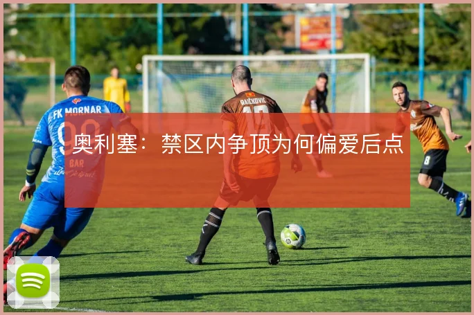 奥利塞：禁区内争顶为何偏爱后点