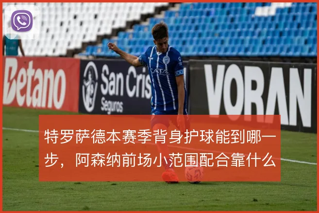 特罗萨德本赛季背身护球能到哪一步,阿森纳前场小范围配合靠什么撑住