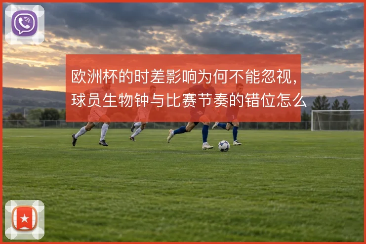 欧洲杯的时差影响为何不能忽视,球员生物钟与比赛节奏的错位怎么解