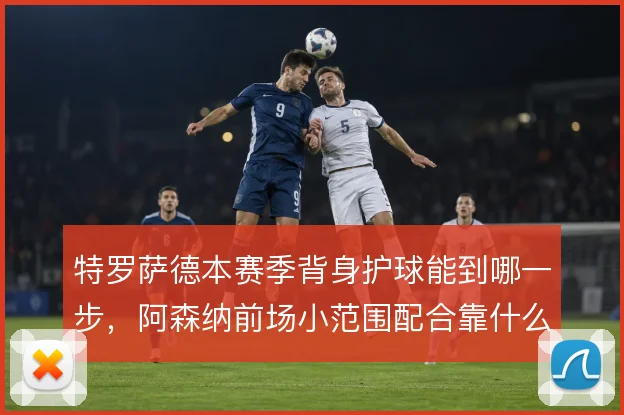 特罗萨德本赛季背身护球能到哪一步,阿森纳前场小范围配合靠什么撑住