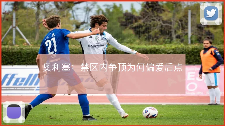 奥利塞：禁区内争顶为何偏爱后点